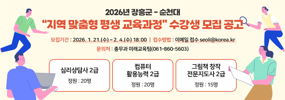 2026년 장흥군-순천대 "지역 맞춤형 평생 교육과정" 수강생 모집 공고
모집기간 : 2026. 1. 21.(수) ~ 2. 4.(수) 18:00
접수방법 : 이메일 접수 seoli@korea.kr
문의처 : 총무과 미래교육팀(061-860-5603)
심리상담사 2급 정원 : 20명
컴퓨터 활용능력  정원 : 20명
그림책 창작 전문지도사 2급 정원 : 15명